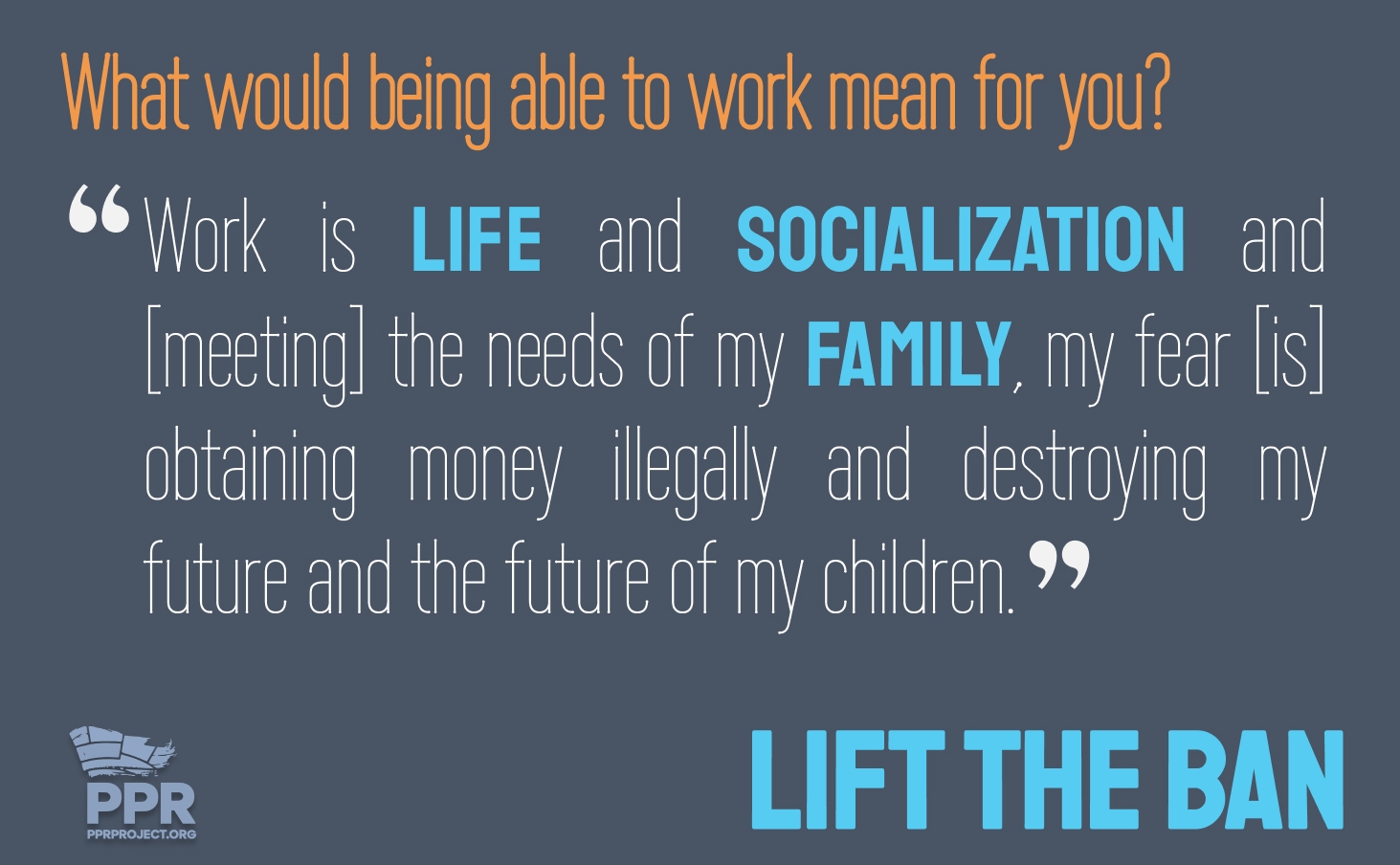 What would being able to work mean for you?   Work is life and socialization, and in order to secure the needs of my family, my fear [is] obtaining money illegally and destroying my future and the future of my children.
