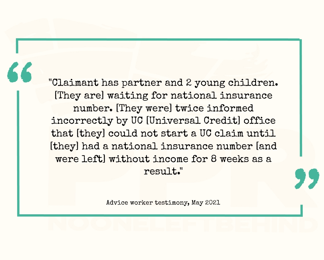 "Claimant has partner and 2 young children. [They are] waiting for [their] national insurance number. [They were] twice informed incorrectly by UC [Universal Credit] office that [they] could not start a UC claim until [they] had a national insurance number [and were left] without income for 8 weeks as a result."
